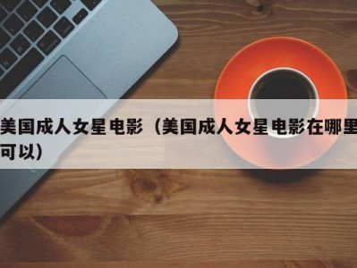 美国成人女星电影（美国成人女星电影在哪里可以）