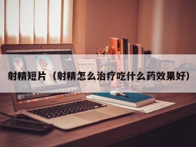 射精短片（射精怎么治疗吃什么药效果好）