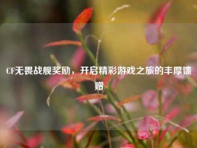 CF无畏战舰奖励，开启精彩游戏之旅的丰厚馈赠