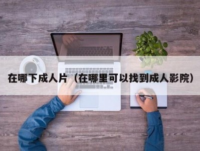 在哪下成人片（在哪里可以找到成人影院）