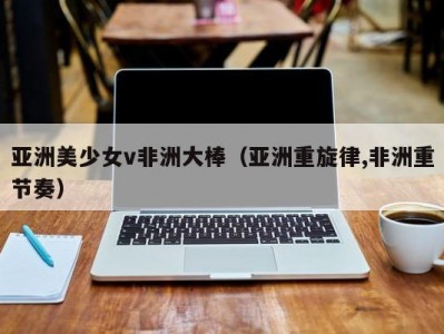 亚洲美少女v非洲大棒（亚洲重旋律,非洲重节奏）