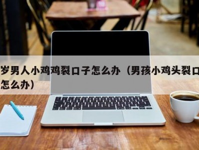 岁男人小鸡鸡裂口子怎么办（男孩小鸡头裂口怎么办）