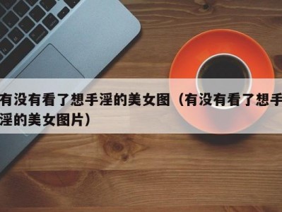 有没有看了想手淫的美女图（有没有看了想手淫的美女图片）