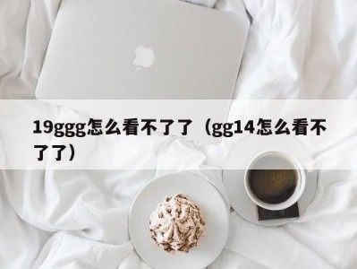 19ggg怎么看不了了（gg14怎么看不了了）