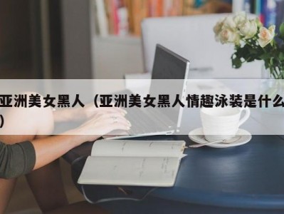 亚洲美女黑人（亚洲美女黑人情趣泳装是什么）