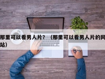 那里可以看男人片？（那里可以看男人片的网站）