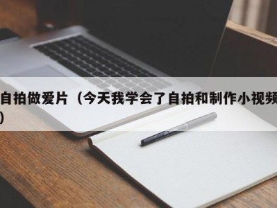 自拍做爱片（今天我学会了自拍和制作小视频）
