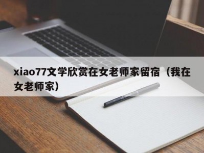 xiao77文学欣赏在女老师家留宿（我在女老师家）