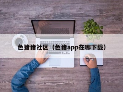 色猪猪社区（色猪app在哪下载）