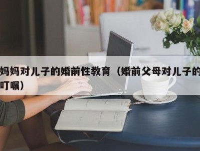 妈妈对儿子的婚前性教育（婚前父母对儿子的叮嘱）