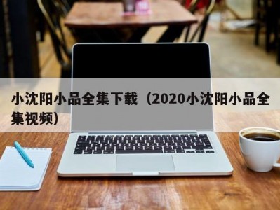 小沈阳小品全集下载（2020小沈阳小品全集视频）