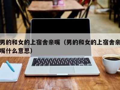 男的和女的上宿舍亲嘴（男的和女的上宿舍亲嘴什么意思）