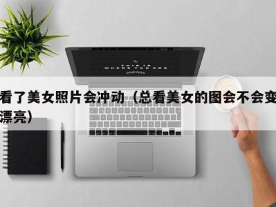 看了美女照片会冲动（总看美女的图会不会变漂亮）