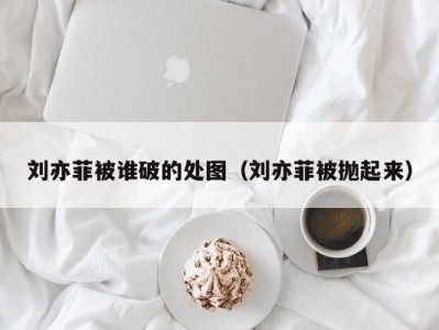 刘亦菲被谁破的处图（刘亦菲被抛起来）