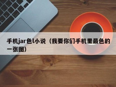 手机jar色l小说（我要你们手机里最色的一张图）