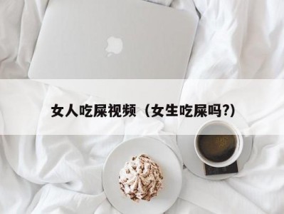 女人吃屎视频（女生吃屎吗?）