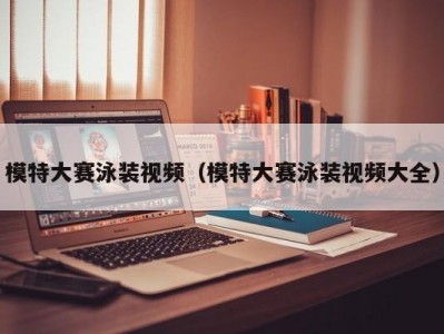 模特大赛泳装视频（模特大赛泳装视频大全）