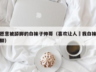 愿意被舔脚的白袜子帅哥（喜欢让人㖭我白袜脚）
