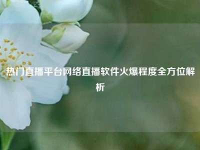 热门直播平台网络直播软件火爆程度全方位解析