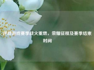 逆战游戏赛季战火重燃，荣耀征程及赛季结束时间