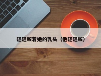 轻轻咬着她的乳头（他轻轻咬）