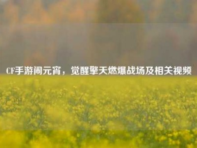 CF手游闹元宵，觉醒擎天燃爆战场及相关视频