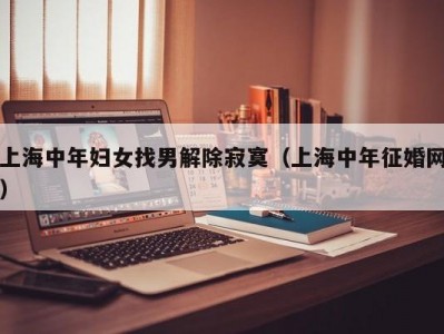 上海中年妇女找男解除寂寞（上海中年征婚网）