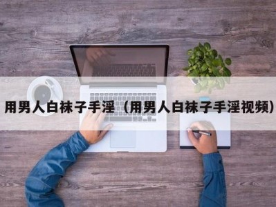 用男人白袜子手淫（用男人白袜子手淫视频）