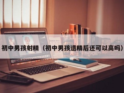 初中男孩射精（初中男孩遗精后还可以高吗）