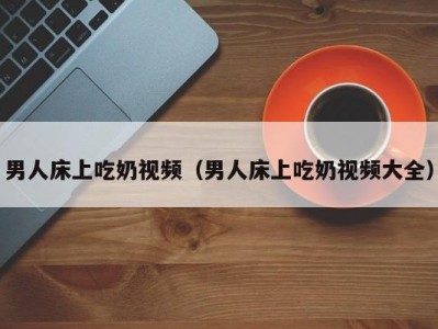男人床上吃奶视频（男人床上吃奶视频大全）