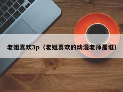 老姐喜欢3p（老姐喜欢的动漫老师是谁）