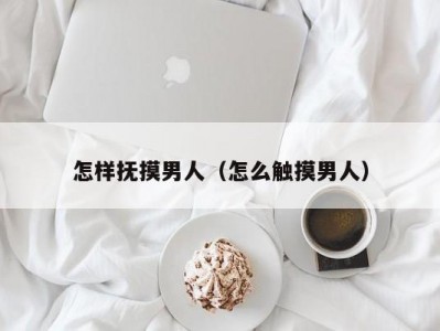 怎样抚摸男人（怎么触摸男人）