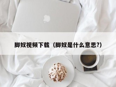 脚奴视频下载（脚奴是什么意思?）