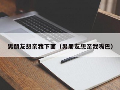 男朋友想亲我下面（男朋友想亲我嘴巴）