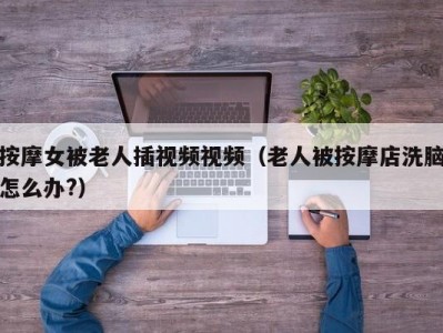 按摩女被老人插视频视频（老人被按摩店洗脑怎么办?）