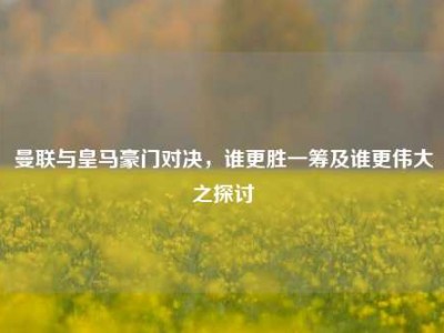 曼联与皇马豪门对决，谁更胜一筹及谁更伟大之探讨