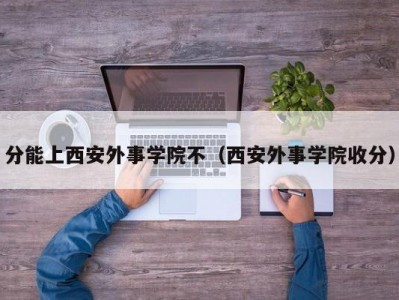 分能上西安外事学院不（西安外事学院收分）