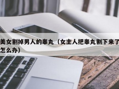 美女割掉男人的睾丸（女主人把睾丸割下来了怎么办）