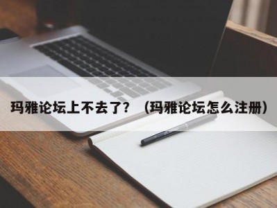 玛雅论坛上不去了？（玛雅论坛怎么注册）