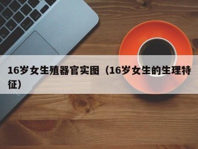 16岁女生殖器官实图（16岁女生的生理特征）