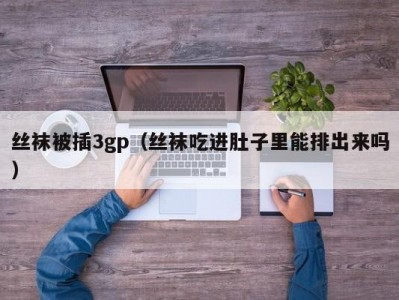 丝袜被插3gp（丝袜吃进肚子里能排出来吗）