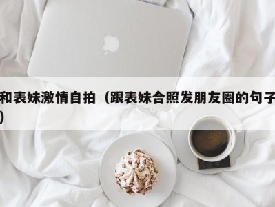 和表妹激情自拍（跟表妹合照发朋友圈的句子）