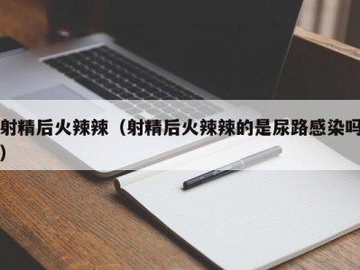 射精后火辣辣（射精后火辣辣的是尿路感染吗）