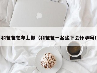 和爸爸在车上做（和爸爸一起坐下会怀孕吗）