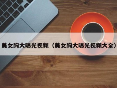 美女胸大曝光视频（美女胸大曝光视频大全）