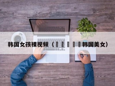 韩国女孩裸视频（달콤한섹스韩国美女）