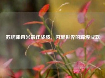 苏炳添百米最佳战绩，闪耀世界的辉煌成就