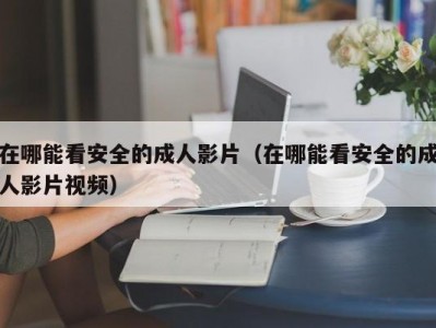 在哪能看安全的成人影片（在哪能看安全的成人影片视频）