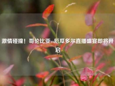 激情碰撞！哥伦比亚vs厄瓜多尔直播盛宴即将开启