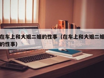 在车上和大姐二姐的性事（在车上和大姐二姐的性事）
